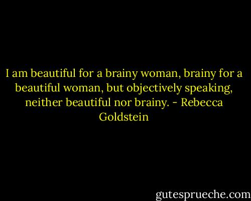 I am beautiful for a brainy woman, brainy for a beautiful woman, but objectively speaking, neither beautiful nor brainy. - Rebecca Goldstein