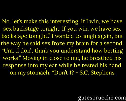 No, let’s make this interesting. If I win, we have sex backstage tonight. If you win, we have sex backstage tonight.”<br />I wanted to laugh again, but the way he said sex froze my brain for a second. “Um…I don’t think you understand how betting works.”<br />Moving in close to me, he breathed his response into my ear while he rested his hand on my stomach. “Don’t I? - S.C. Stephens