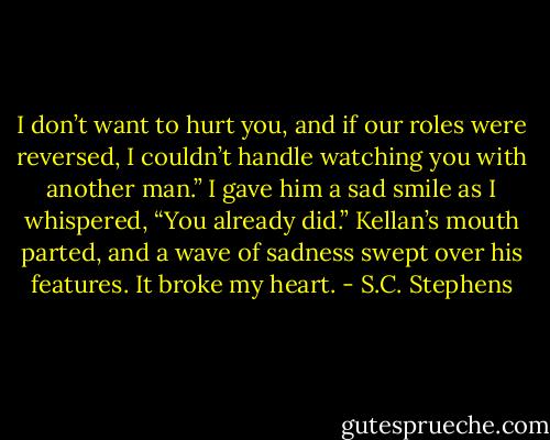 I don’t want to hurt you, and if our roles were reversed, I couldn’t handle watching you with another man.”<br />I gave him a sad smile as I whispered, “You already did.”<br />Kellan’s mouth parted, and a wave of sadness swept over his features. It broke my heart. - S.C. Stephens