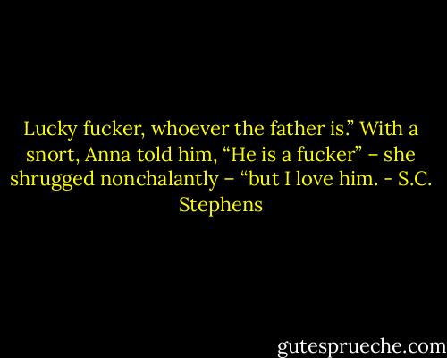 Lucky fucker, whoever the father is.”<br />With a snort, Anna told him, “He is a fucker” – she shrugged nonchalantly – “but I love him. - S.C. Stephens