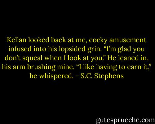 Kellan looked back at me, cocky amusement infused into his lopsided grin. “I’m glad you don’t squeal when I look at you.” He leaned in, his arm brushing mine. “I like having to earn it,” he whispered. - S.C. Stephens