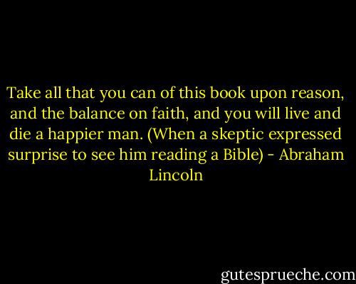 Take all that you can of this book upon reason, and the balance on faith, and you will live and die a happier man. (When a skeptic expressed surprise to see him reading a Bible) - Abraham Lincoln