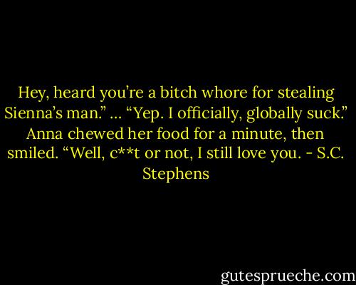 Hey, heard you’re a bitch whore for stealing Sienna’s man.”<br />… “Yep. I officially, globally suck.”<br />Anna chewed her food for a minute, then smiled. “Well, c**t or not, I still love you. - S.C. Stephens