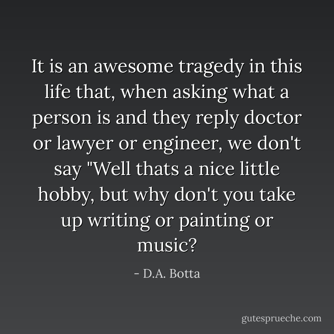 It is an awesome tragedy in this life that, when asking what a person is and they reply doctor or lawyer or engineer, we don't say "Well thats a nice little hobby, but why don't you take up writing or painting or music? - D.A. Botta