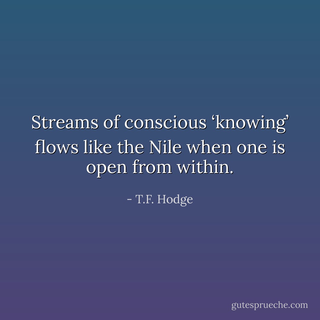 Streams of conscious ‘knowing’ flows like the Nile when one is open from within. - T.F. Hodge