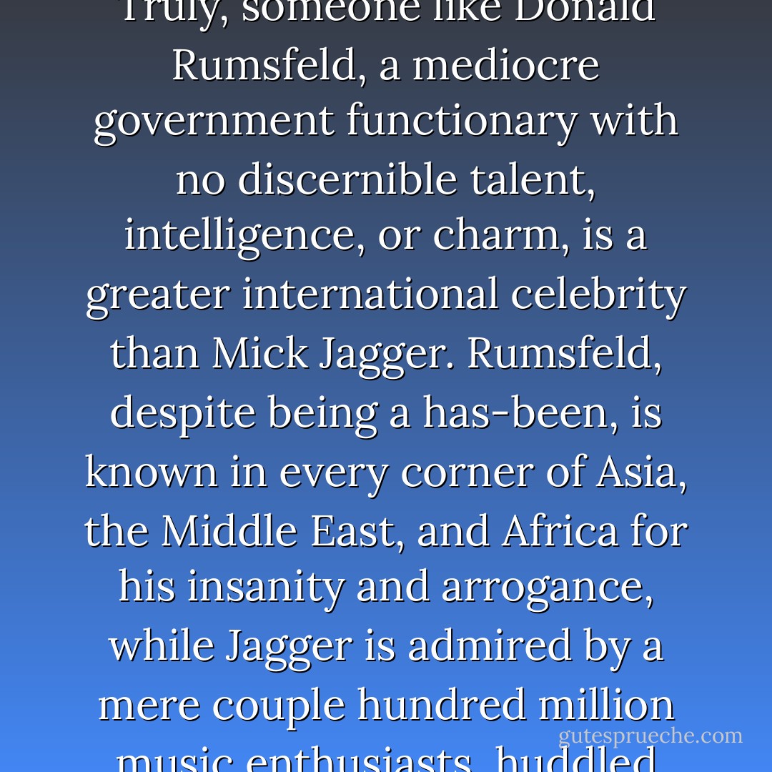Politics doesn’t require talent, intelligence, or good looks. Truly, someone like Donald Rumsfeld, a mediocre government functionary with no discernible talent, intelligence, or charm, is a greater international celebrity than Mick Jagger. Rumsfeld, despite being a has-been, is known in every corner of Asia, the Middle East, and Africa for his insanity and arrogance, while Jagger is admired by a mere couple hundred million music enthusiasts, huddled mostly in the First World. - Ian F. Svenonius