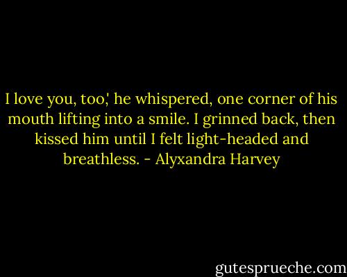I love you, too,' he whispered, one corner of his mouth lifting into a smile. I grinned back, then kissed him until I felt light-headed and breathless. - Alyxandra Harvey