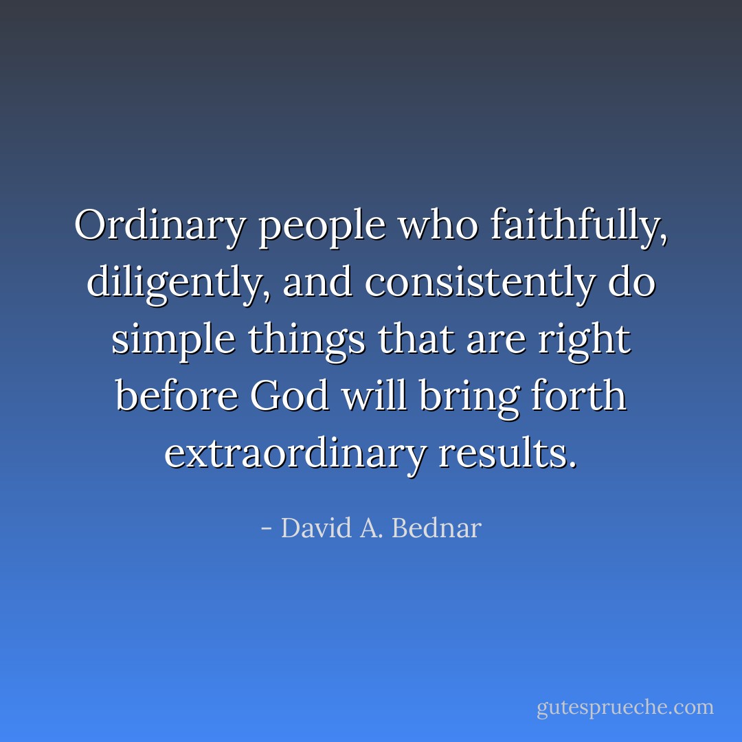Ordinary people who faithfully, diligently, and consistently do simple things that are right before God will bring forth extraordinary results. - David A. Bednar