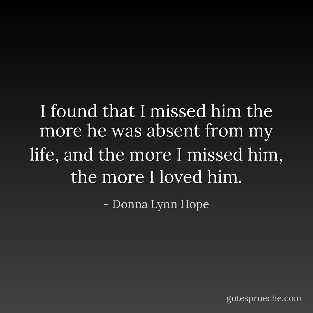 I found that I missed him the more he was absent from my life, and the more I missed him, the more I loved him. - Donna Lynn Hope