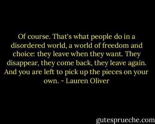 Of course. That's what people do in a disordered world, a world of freedom and choice: they leave when they want. They disappear, they come back, they leave again. And you are left to pick up the pieces on your own. - Lauren Oliver