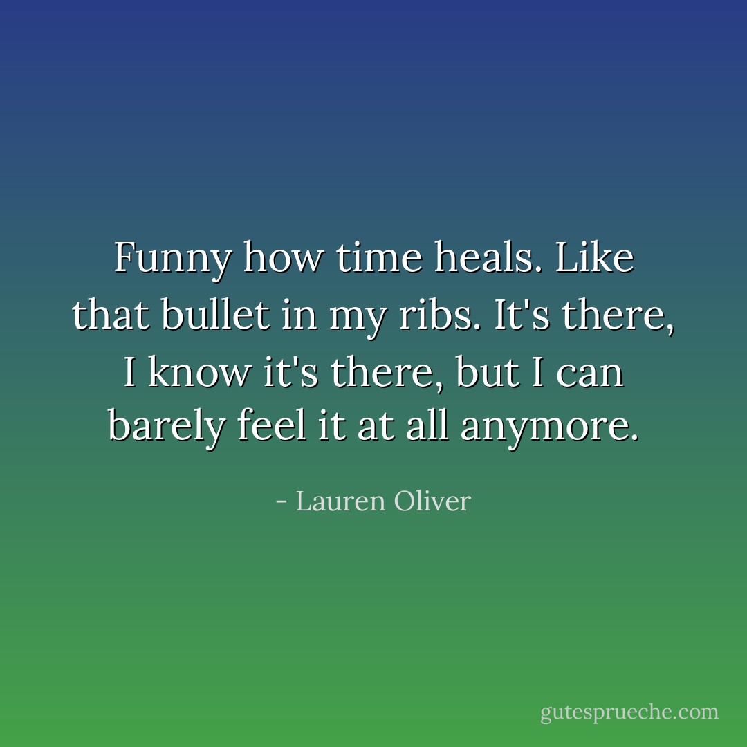 Funny how time heals. Like that bullet in my ribs. It's there, I know it's there, but I can barely feel it at all anymore. - Lauren Oliver