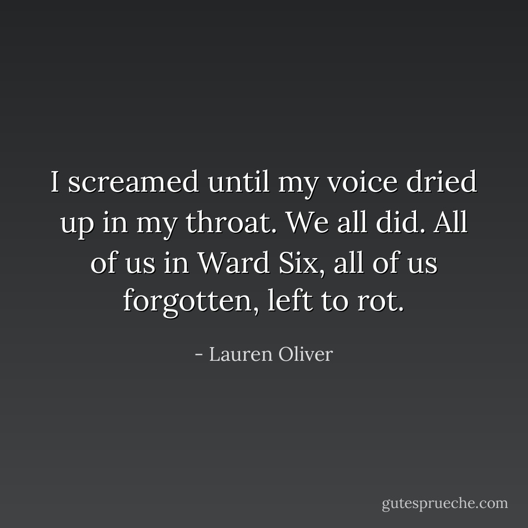 I screamed until my voice dried up in my throat. We all did. All of us in Ward Six, all of us forgotten, left to rot. - Lauren Oliver