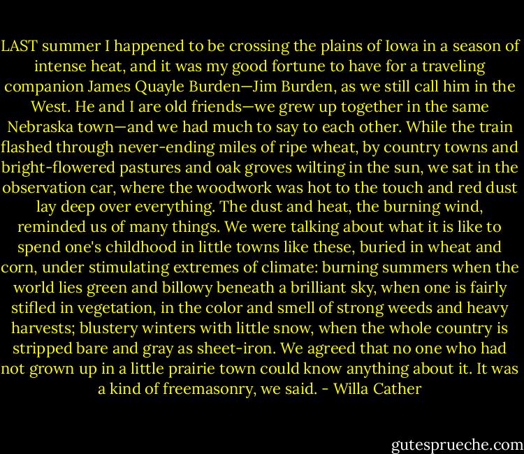 LAST summer I happened to be crossing the plains of Iowa in a season of intense heat, and it was my good fortune to have for a traveling companion James Quayle Burden—Jim Burden, as we still call him in the West. He and I are old friends—we grew up together in the same Nebraska town—and we had much to say to each other. While the train flashed through never-ending miles of ripe wheat, by country towns and bright-flowered pastures and oak groves wilting in the sun, we sat in the observation car, where the woodwork was hot to the touch and red dust lay deep over everything. The dust and heat, the burning wind, reminded us of many things. We were talking about what it is like to spend one's childhood in little towns like these, buried in wheat and corn, under stimulating extremes of climate: burning summers when the world lies green and billowy beneath a brilliant sky, when one is fairly stifled in vegetation, in the color and smell of strong weeds and heavy harvests; blustery winters with little snow, when the whole country is stripped bare and gray as sheet-iron. We agreed that no one who had not grown up in a little prairie town could know anything about it. It was a kind of freemasonry, we said. - Willa Cather