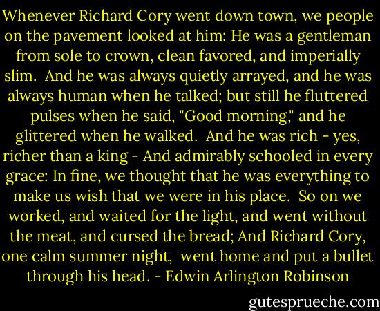Whenever Richard Cory went down town,<br />we people on the pavement looked at him:<br />He was a gentleman from sole to crown,<br />clean favored, and imperially slim.<br /><br />And he was always quietly arrayed,<br />and he was always human when he talked;<br />but still he fluttered pulses when he said,<br />"Good morning," and he glittered when he walked.<br /><br />And he was rich - yes, richer than a king -<br />And admirably schooled in every grace:<br />In fine, we thought that he was everything<br />to make us wish that we were in his place.<br /><br />So on we worked, and waited for the light,<br />and went without the meat, and cursed the bread;<br />And Richard Cory, one calm summer night, <br />went home and put a bullet through his head. - Edwin Arlington Robinson