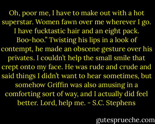 Oh, poor me, I have to make out with a hot superstar. Women fawn over me wherever I go. I have fucktastic hair and an eight pack. Boo-hoo.” Twisting his lips in a look of contempt, he made an obscene gesture over his privates. I couldn’t help the small smile that crept onto my face. He was rude and crude and said things I didn’t want to hear sometimes, but somehow Griffin was also amusing in a comforting sort of way, and I actually did feel better. Lord, help me. - S.C. Stephens
