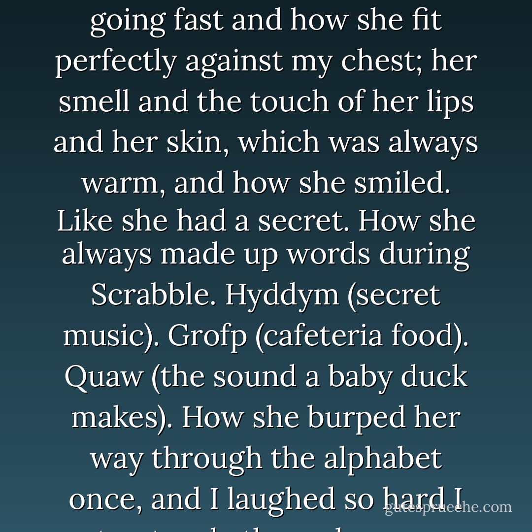 How did I love her?<br />Let me count the ways.<br />The freckles on her nose like the shadow of a shadow; the way she chewed on her lower lip when she walked and how when she ran she looked like she was born going fast and how she fit perfectly against my chest; her smell and the touch of her lips and her skin, which was always warm, and how she smiled.<br />Like she had a secret.<br />How she always made up words during Scrabble. Hyddym (secret music). Grofp (cafeteria food). Quaw (the sound a baby duck makes). How she burped her way through the alphabet once, and I laughed so hard I spat out soda through my nose.<br />And how she looked at me like I could save her from everything bad in the world.<br />This was my secret: she was the one who saved me. - Lauren Oliver