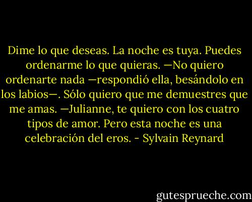 Dime lo que deseas. La noche es tuya. Puedes ordenarme lo que quieras.<br />—No quiero ordenarte nada —respondió ella, besándolo en los labios—. Sólo<br />quiero que me demuestres que me amas.<br />—Julianne, te quiero con los cuatro tipos de amor. Pero esta noche es una<br />celebración del eros. - Sylvain Reynard