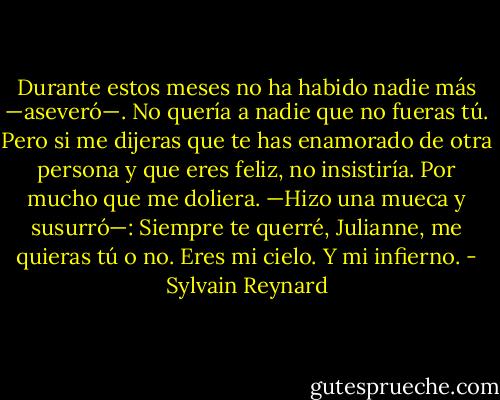 Durante estos meses no ha habido nadie más —aseveró—. No quería a nadie<br />que no fueras tú. Pero si me dijeras que te has enamorado de otra persona y que eres<br />feliz, no insistiría. Por mucho que me doliera. —Hizo una mueca y susurró—: Siempre<br />te querré, Julianne, me quieras tú o no. Eres mi cielo. Y mi infierno. - Sylvain Reynard