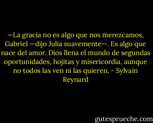 —La gracia no es algo que nos merezcamos, Gabriel —dijo Julia suavemente—.<br />Es algo que nace del amor. Dios llena el mundo de segundas oportunidades, hojitas y<br />misericordia, aunque no todos las ven ni las quieren. - Sylvain Reynard