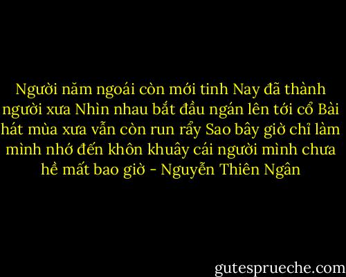 Người năm ngoái còn mới tinh<br />Nay đã thành người xưa<br />Nhìn nhau bắt đầu ngán lên tới cổ<br />Bài hát mùa xưa vẫn còn run rẩy<br />Sao bây giờ chỉ làm mình nhớ đến<br />khôn khuây cái người mình<br />chưa hề mất bao giờ - Nguyễn Thiên Ngân