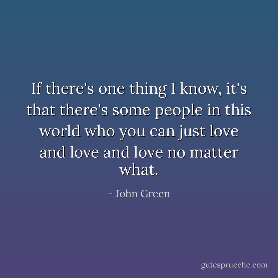If there's one thing I know, it's that there's some people in this world who you can just love and love and love no matter what. - John Green