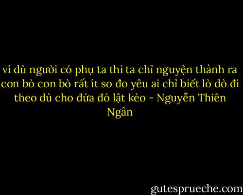 ví dù người có phụ ta<br />thì ta chỉ nguyện thành ra con bò<br />con bò rất ít so đo<br />yêu ai chỉ biết lò dò đi theo<br />dù cho đứa đó lật kèo - Nguyễn Thiên Ngân