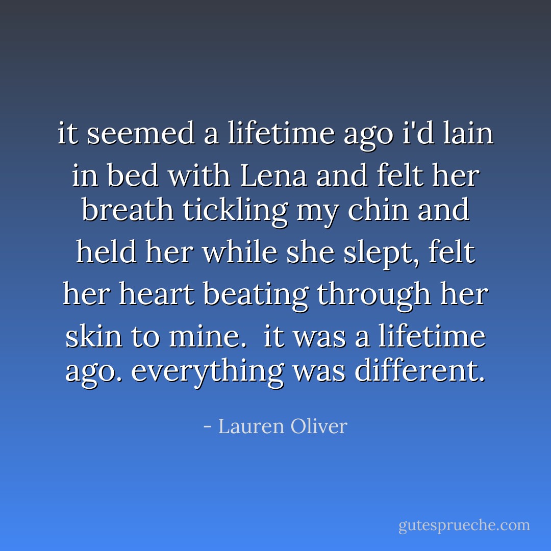 it seemed a lifetime ago i'd lain in bed with Lena and felt her breath tickling my chin and held her while she slept, felt her heart beating through her skin to mine.<br /><br />it was a lifetime ago. everything was different. - Lauren Oliver