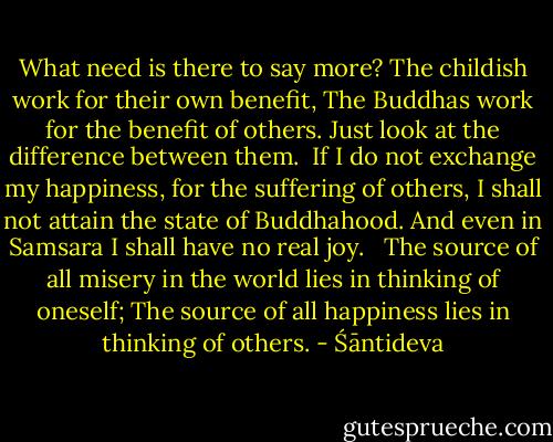 What need is there to say more?<br />The childish work for their own benefit,<br />The Buddhas work for the benefit of others.<br />Just look at the difference between them.<br /><br />If I do not exchange my happiness, for the suffering of others, I shall not attain the state of Buddhahood.<br />And even in Samsara I shall have no real joy. <br /><br />The source of all misery in the world lies in thinking of oneself;<br />The source of all happiness lies in thinking of others. - Śāntideva