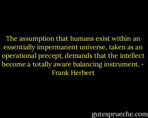 The assumption that humans exist within an essentially impermanent universe, taken as an operational precept, demands that the intellect become a totally aware balancing instrument. - Frank Herbert