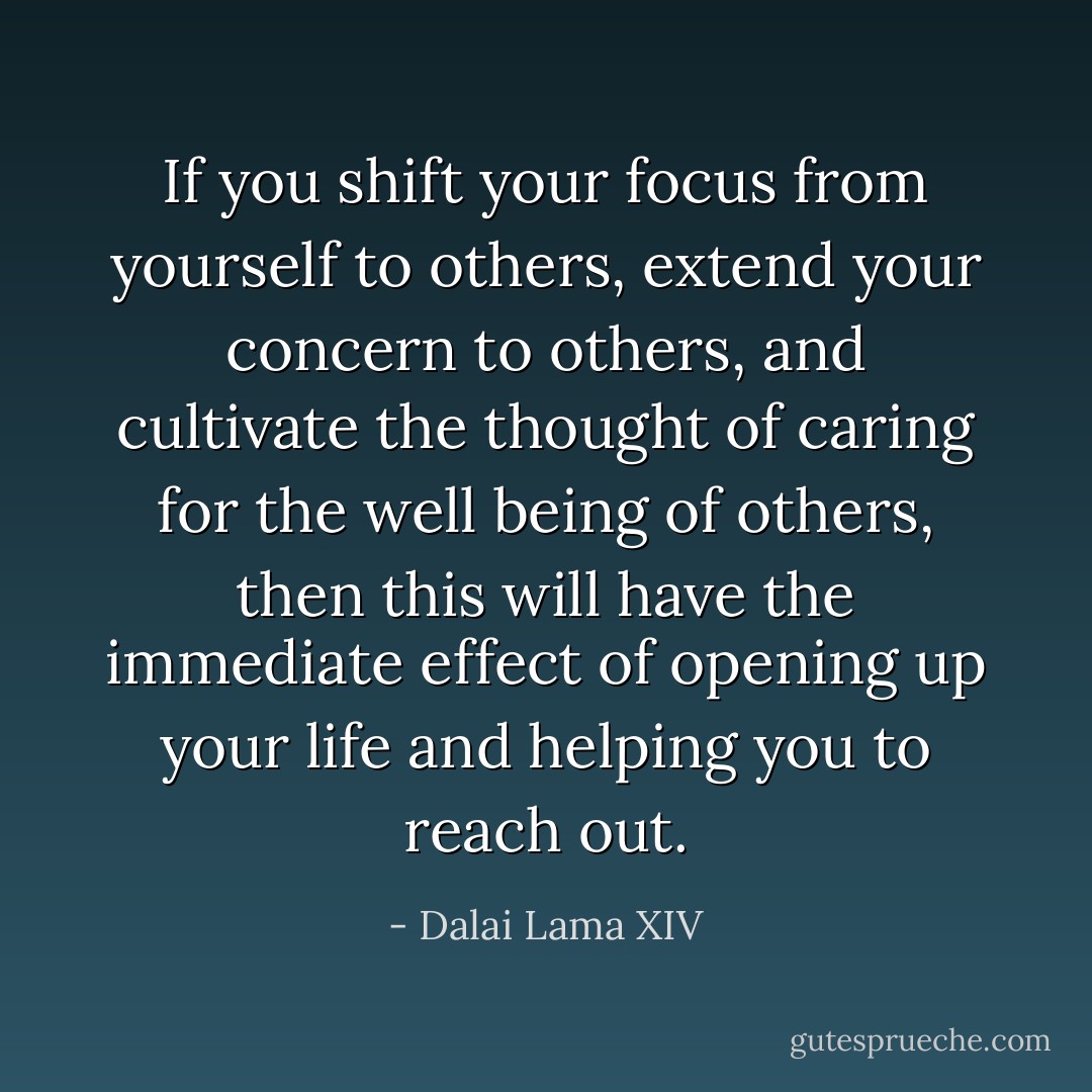 If you shift your focus from yourself to others, extend your concern to others, and cultivate the thought of caring for the well being of others, then this will have the immediate effect of opening up your life and helping you to reach out. - Dalai Lama XIV