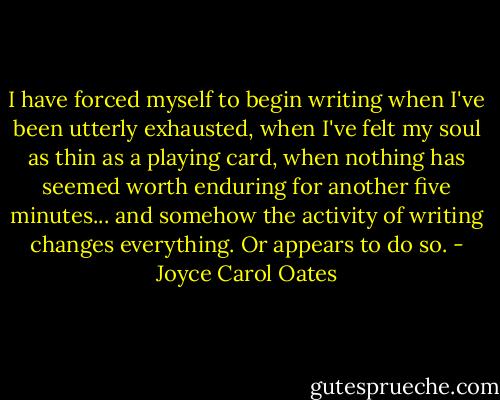 I have forced myself to begin writing when I've been utterly exhausted, when I've felt my soul as thin as a playing card, when nothing has seemed worth enduring for another five minutes... and somehow the activity of writing changes everything. Or appears to do so. - Joyce Carol Oates