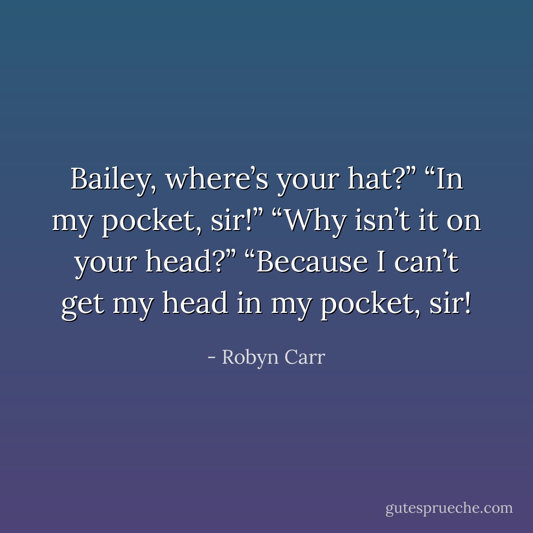 Bailey, where’s your hat?”<br />“In my pocket, sir!”<br />“Why isn’t it on your head?”<br />“Because I can’t get my head in my pocket, sir! - Robyn Carr