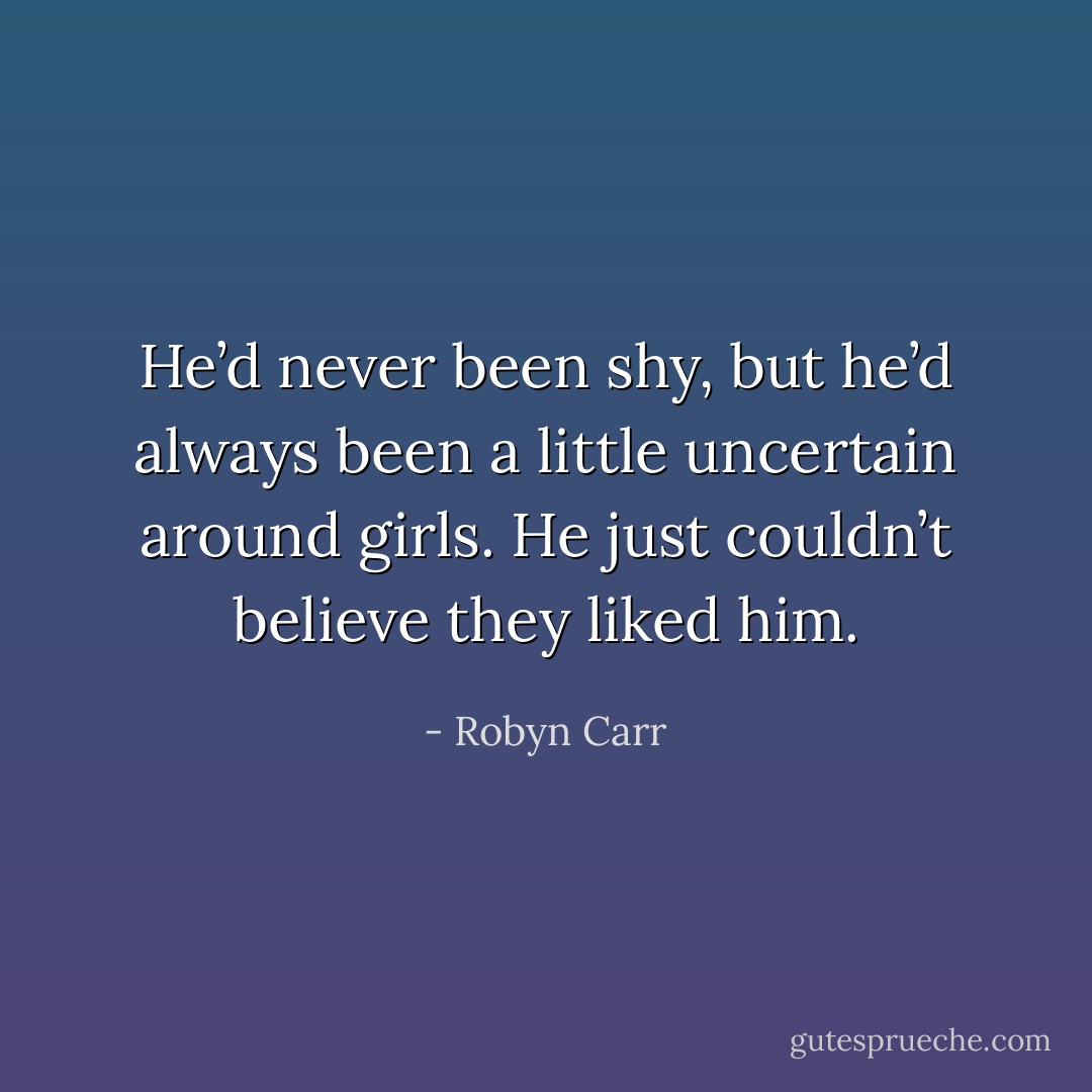 He’d never been shy, but he’d always been a little uncertain around girls. He just couldn’t believe they liked him. - Robyn Carr