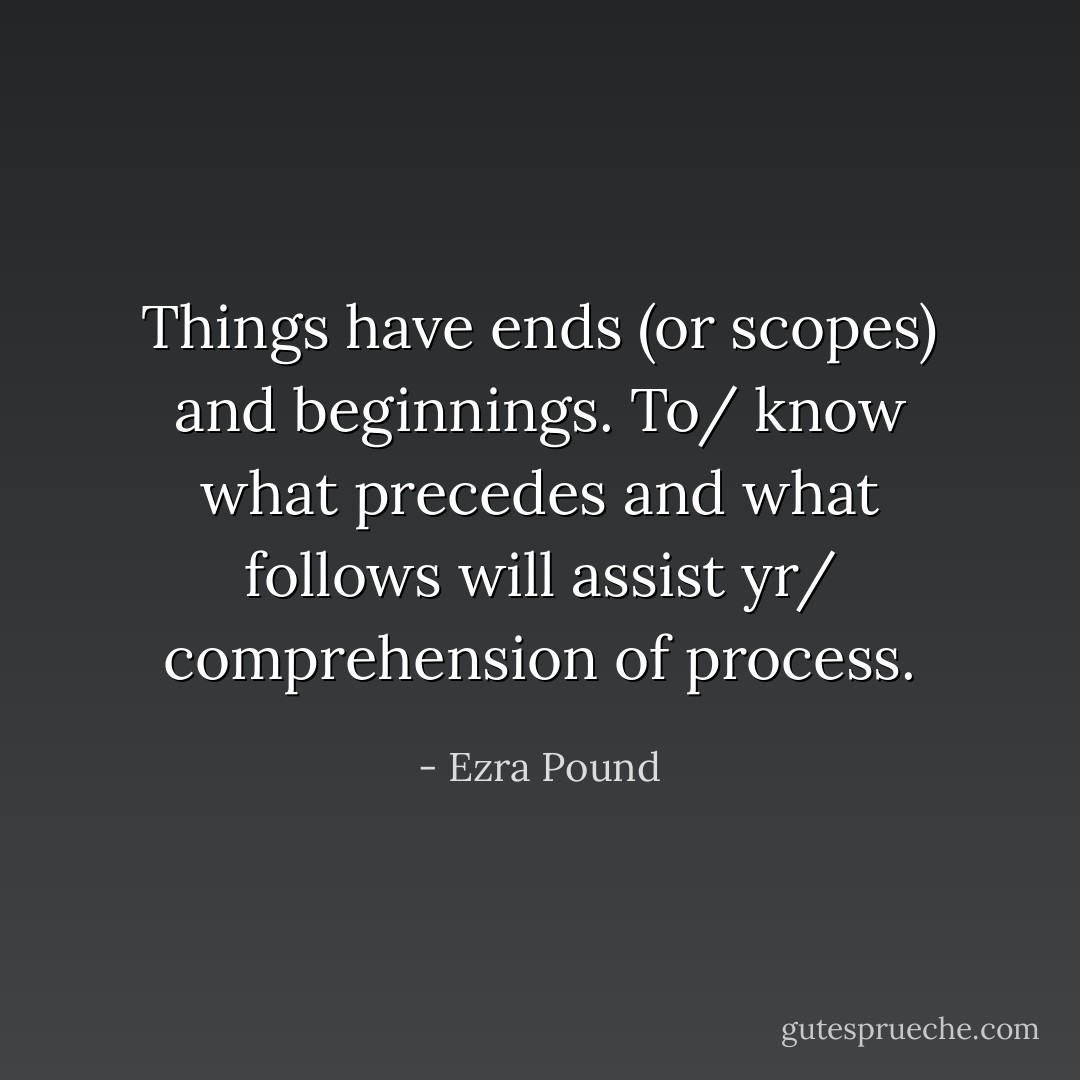 Things have ends (or scopes) and beginnings. To/ know what precedes and what follows will assist yr/ comprehension of process. - Ezra Pound