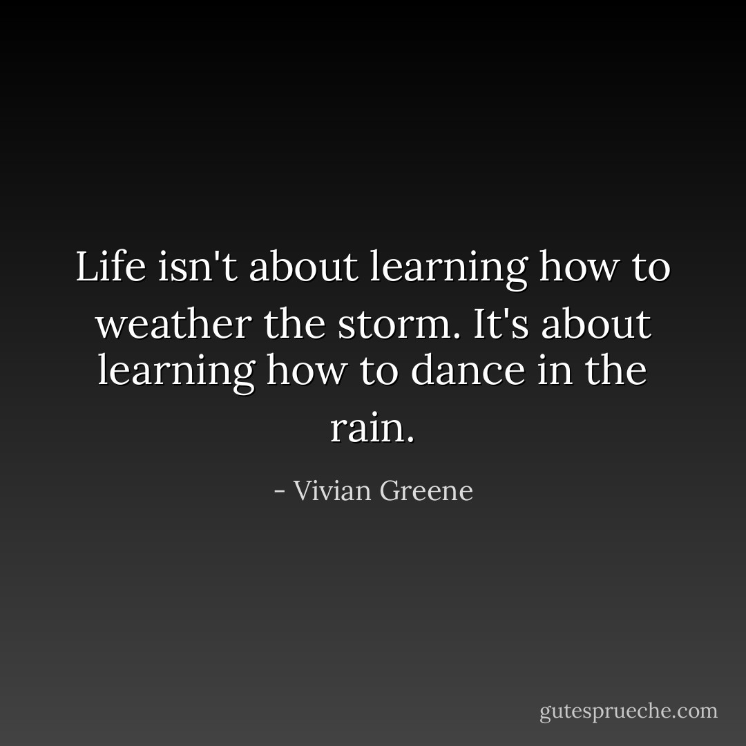 Life isn't about learning how to weather the storm. It's about learning how to dance in the rain. - Vivian Greene