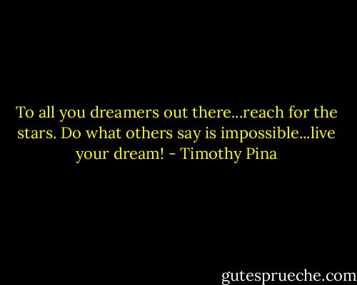 To all you dreamers out there...reach for the stars. Do what others say is impossible...live your dream! - Timothy Pina