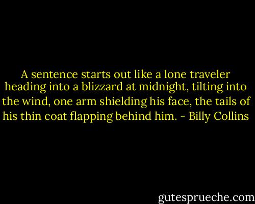 A sentence starts out like a lone traveler heading into a blizzard at midnight, tilting into the wind, one arm shielding his face, the tails of his thin coat flapping behind him. - Billy Collins