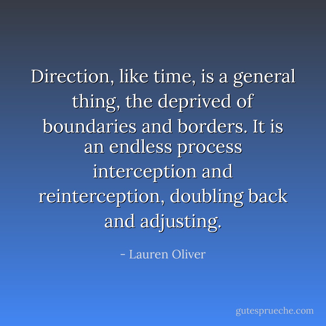 Direction, like time, is a general thing, the deprived of boundaries and borders. It is an endless process interception and reinterception, doubling back and adjusting. - Lauren Oliver
