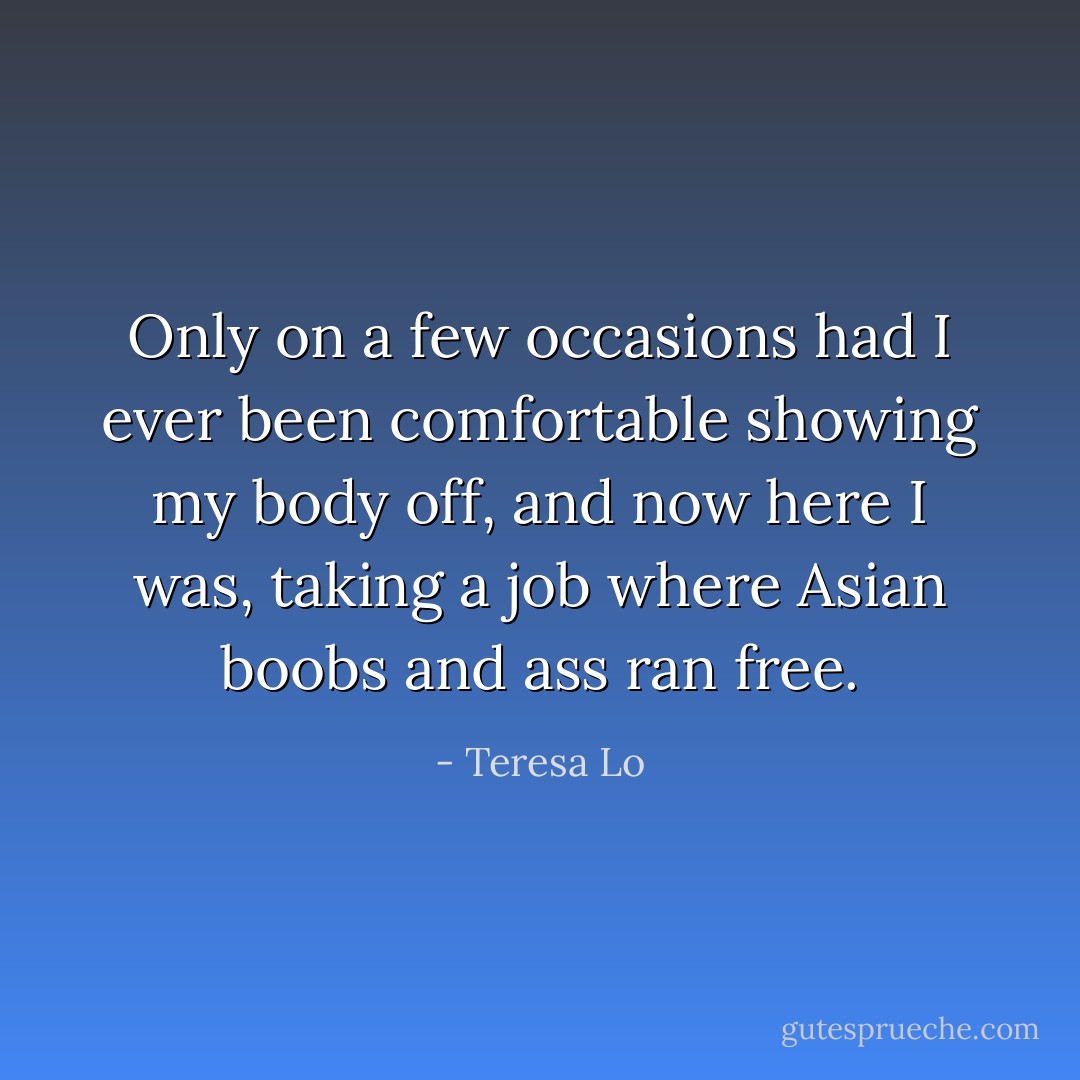 Only on a few occasions had I ever been comfortable showing my body off, and now here I was, taking a job where Asian boobs and ass ran free. - Teresa Lo