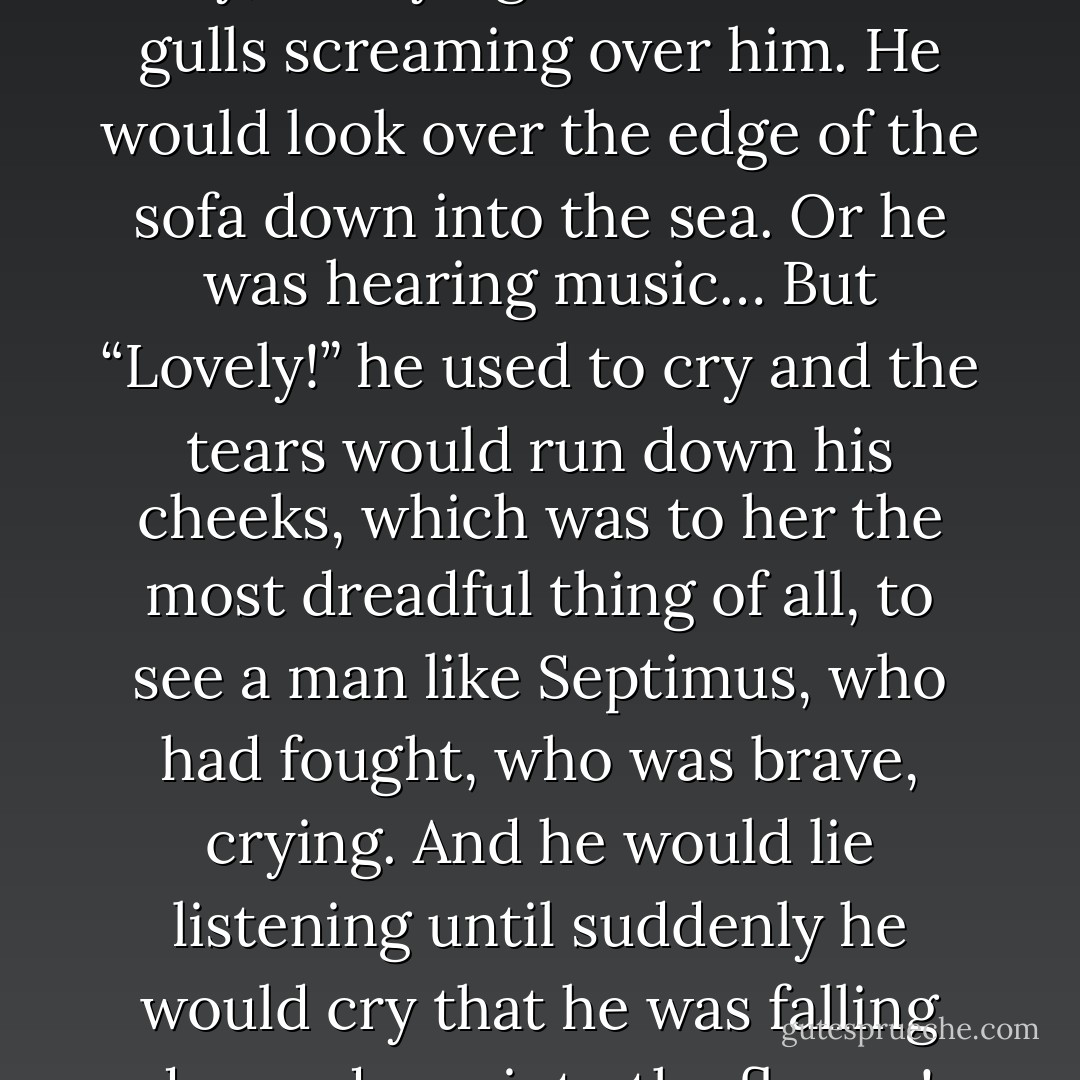 He was drowned, he used to say, and lying on a cliff with gulls screaming over him. He would look over the edge of the sofa down into the sea. Or he was hearing music… But “Lovely!” he used to cry and the tears would run down his cheeks, which was to her the most dreadful thing of all, to see a man like Septimus, who had fought, who was brave, crying. And he would lie listening until suddenly he would cry that he was falling down, down into the flames! - Virginia Woolf