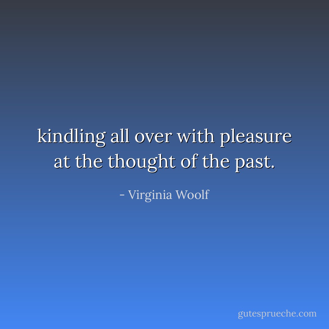 kindling all over with pleasure at the thought of the past. - Virginia Woolf