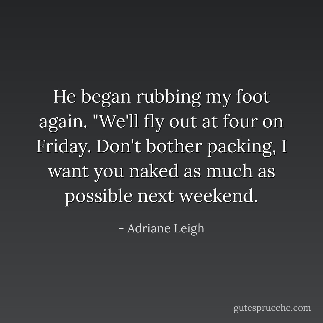 He began rubbing my foot again. "We'll fly out at four on Friday. Don't bother packing, I want you naked as much as possible next weekend. - Adriane Leigh