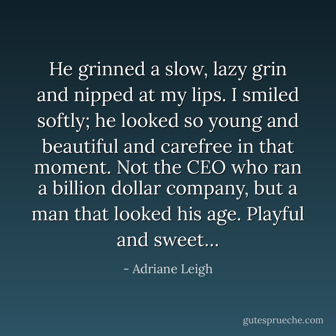 He grinned a slow, lazy grin and nipped at my lips. I smiled softly; he looked so young and beautiful and carefree in that moment. Not the CEO who ran a billion dollar company, but a man that looked his age. Playful and sweet… - Adriane Leigh
