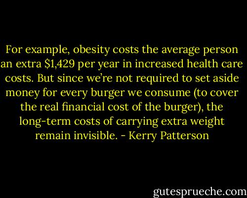 For example, obesity costs the average person an extra $1,429 per year in increased health care costs. But since we’re not required to set aside money for every burger we consume (to cover the real financial cost of the burger), the long-term costs of carrying extra weight remain invisible. - Kerry Patterson