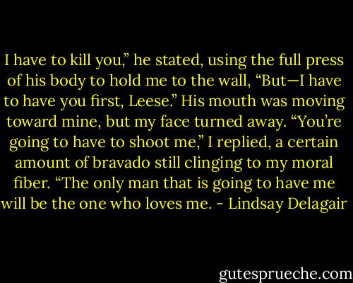 I have to kill you,” he stated, using the full press of his body to hold me to the wall, “But—I have to have you first, Leese.” His mouth was moving toward mine, but my face turned away.<br />“You’re going to have to shoot me,” I replied, a certain amount of bravado still clinging to my moral fiber. “The only man that is going to have me will be the one who loves me. - Lindsay Delagair