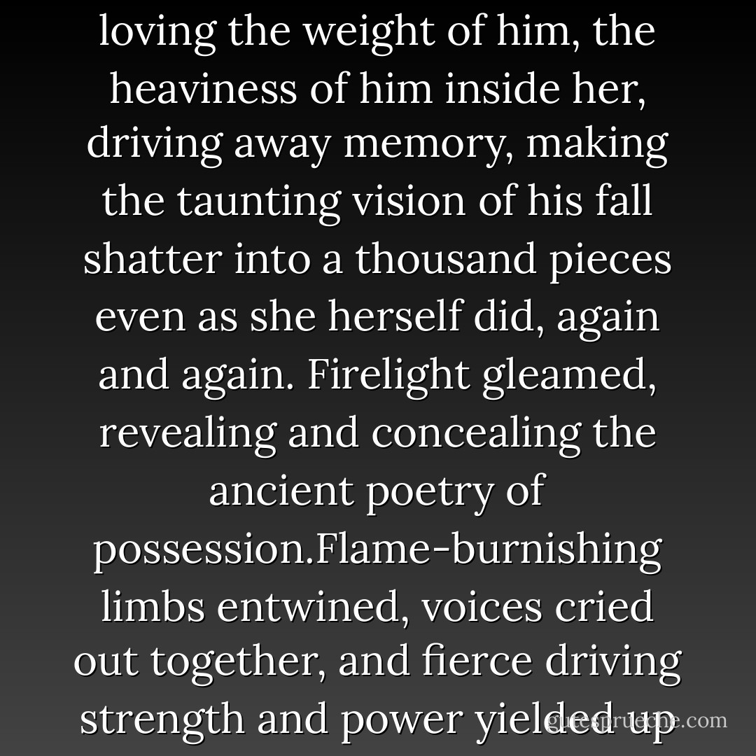 Her head fell back as she cried out. She reached for him, drawing him down to her, loving the weight of him, the heaviness of him inside her, driving away memory, making the taunting vision of his fall shatter into a thousand pieces even as she herself did, again and again. Firelight gleamed, revealing and concealing the ancient poetry of possession.Flame-burnishing limbs entwined, voices cried out together, and fierce driving strength and power yielded up their tribute, there in the dark heart of the earth's tomb. - Josie Litton