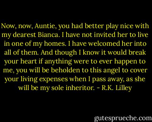 Now, now, Auntie, you had better play nice with my dearest Bianca. I have not invited her to live in one of my homes. I have welcomed her into all of them. And though I know it would break your heart if anything were to ever happen to me, you will be beholden to this angel to cover your living expenses when I pass away, as she will be my sole inheritor. - R.K. Lilley