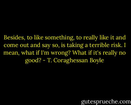 Besides, to like something, to really like it and come out and say so, is taking a terrible risk. I mean, what if I'm wrong? What if it's really no good? - T. Coraghessan Boyle
