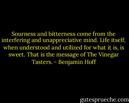 Sourness and bitterness come from the interfering and unappreciative mind. Life itself, when understood and utilized for what it is, is sweet. That is the message of The Vinegar Tasters. - Benjamin Hoff