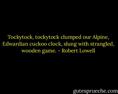 Tockytock, tockytock<br />clumped our Alpine, Edwardian cuckoo clock,<br />slung with strangled, wooden game. - Robert Lowell